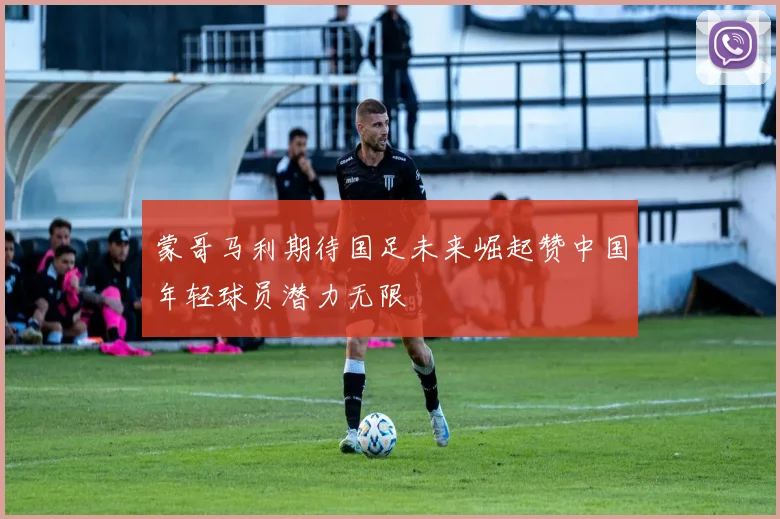 蒙哥马利期待国足未来崛起赞中国年轻球员潜力无限