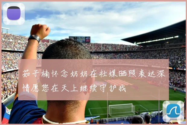 茹子楠怀念奶奶在社媒晒照表达深情愿您在天上继续守护我
