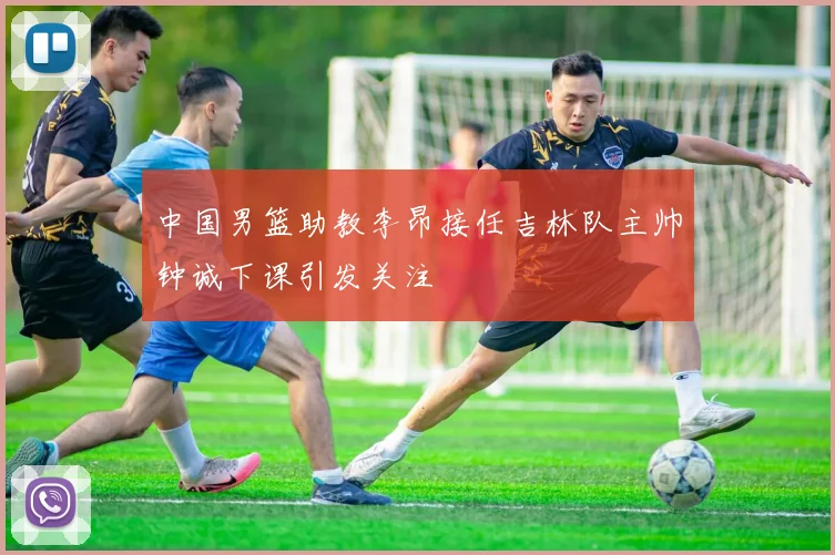 中国男篮助教李昂接任吉林队主帅钟诚下课引发关注