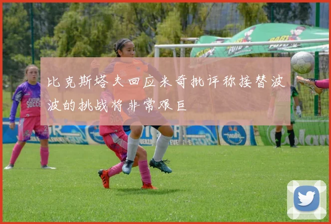 比克斯塔夫回应米奇批评称接替波波的挑战将非常艰巨