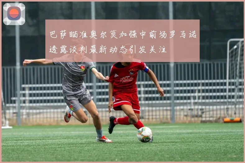 巴萨瞄准奥尔莫加强中前场罗马诺透露谈判最新动态引发关注