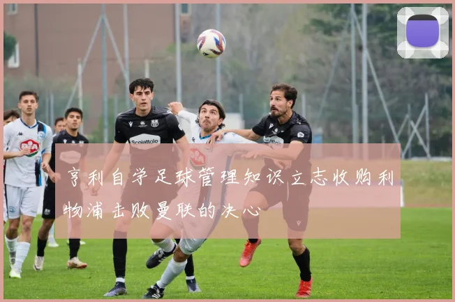 亨利自学足球管理知识立志收购利物浦击败曼联的决心