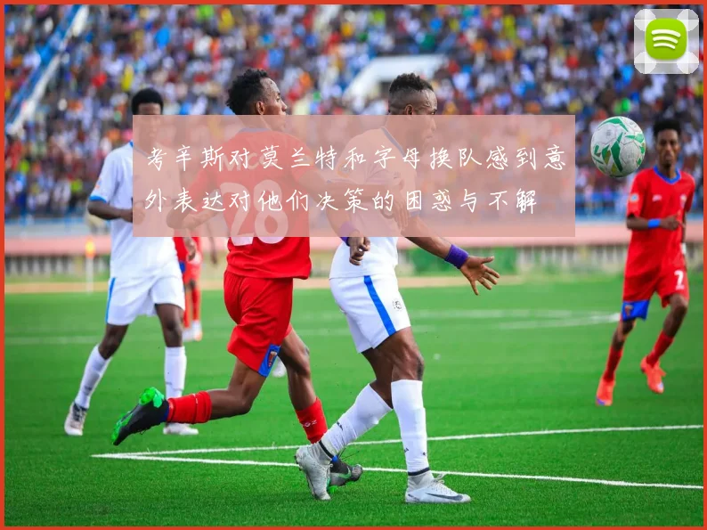 考辛斯对莫兰特和字母换队感到意外表达对他们决策的困惑与不解