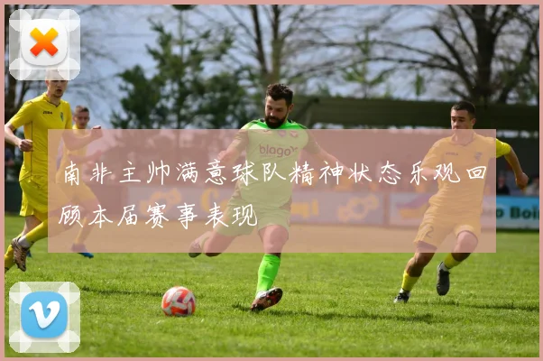 南非主帅满意球队精神状态乐观回顾本届赛事表现