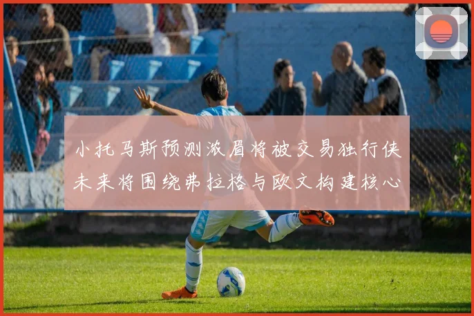 小托马斯预测浓眉将被交易独行侠未来将围绕弗拉格与欧文构建核心阵容