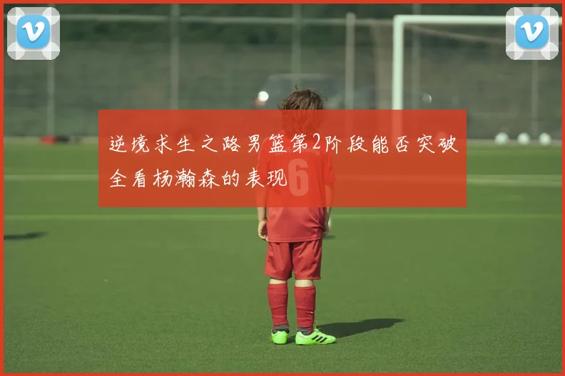 逆境求生之路男篮第2阶段能否突破全看杨瀚森的表现