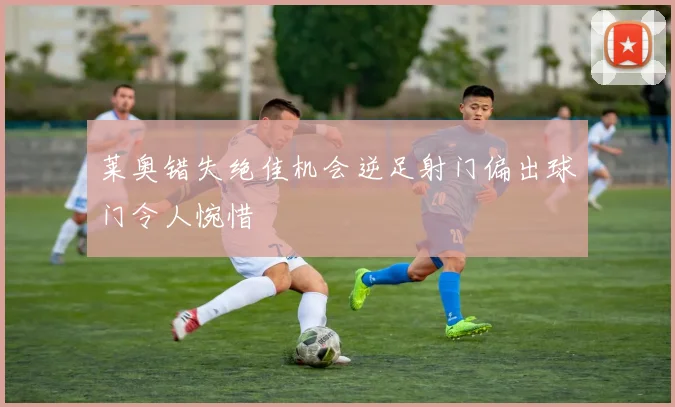 莱奥错失绝佳机会逆足射门偏出球门令人惋惜
