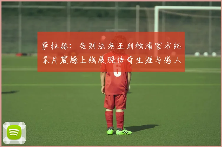 萨拉赫：告别法老王利物浦官方纪录片震撼上线展现传奇生涯与感人时刻