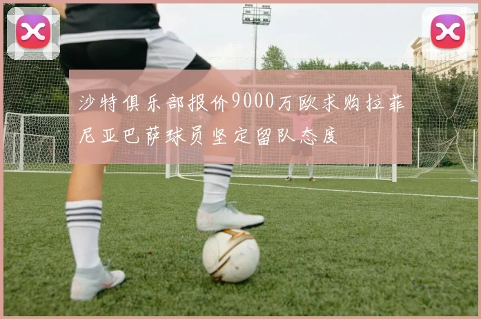 沙特俱乐部报价9000万欧求购拉菲尼亚巴萨球员坚定留队态度