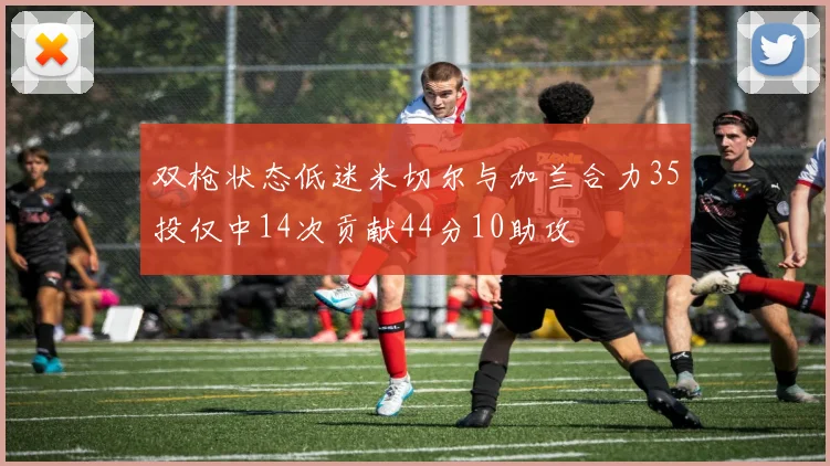 双枪状态低迷米切尔与加兰合力35投仅中14次贡献44分10助攻