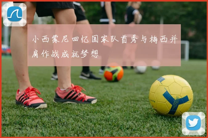 小西蒙尼回忆国家队首秀与梅西并肩作战成就梦想