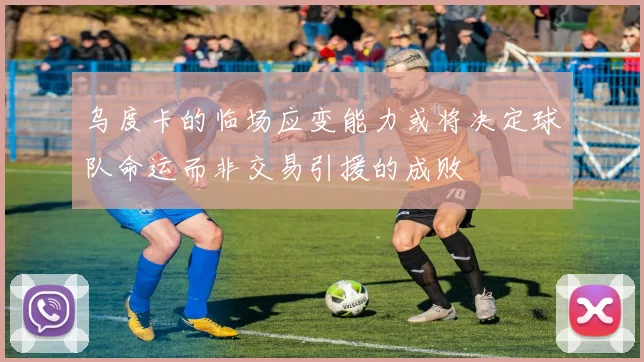 乌度卡的临场应变能力或将决定球队命运而非交易引援的成败