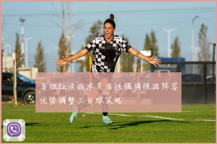 马祖拉谈战术灵活性强调根据阵容优势调整三分球策略