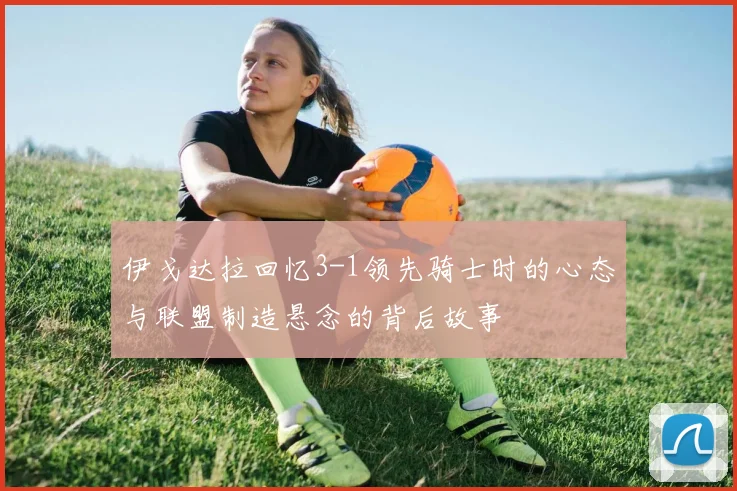 伊戈达拉回忆3-1领先骑士时的心态与联盟制造悬念的背后故事