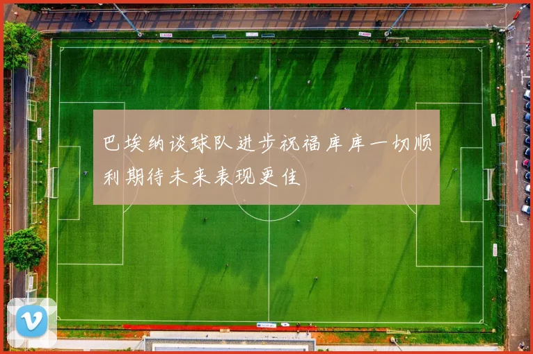巴埃纳谈球队进步祝福库库一切顺利期待未来表现更佳