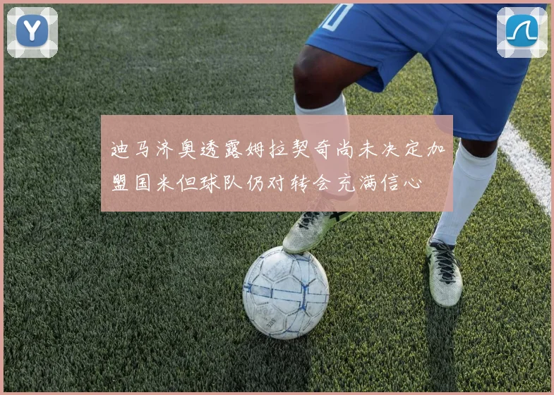 迪马济奥透露姆拉契奇尚未决定加盟国米但球队仍对转会充满信心