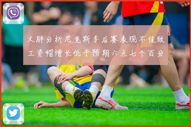 文胖分析尼克斯季后赛表现不佳致工资帽增长低于预期六点七个百分点