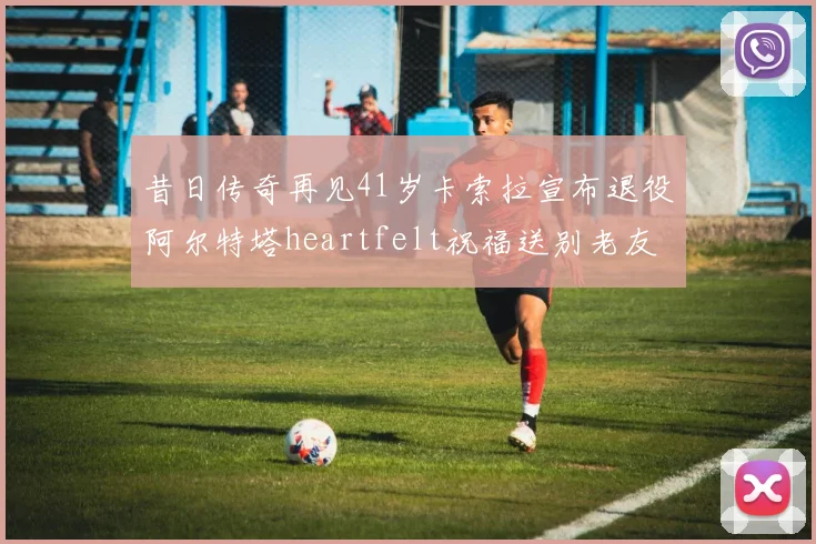 昔日传奇再见41岁卡索拉宣布退役阿尔特塔heartfelt祝福送别老友