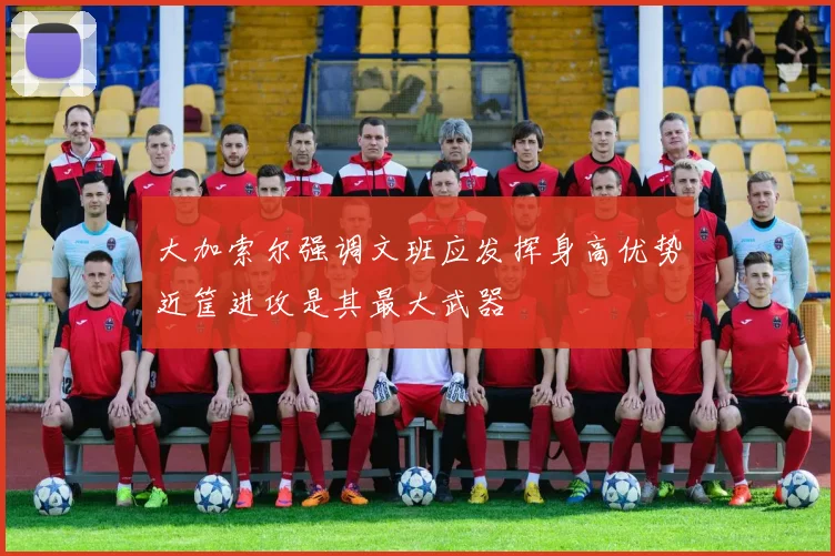 大加索尔强调文班应发挥身高优势近筐进攻是其最大武器