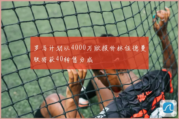 罗马计划以4000万欧报价林伍德曼联将获40转售分成