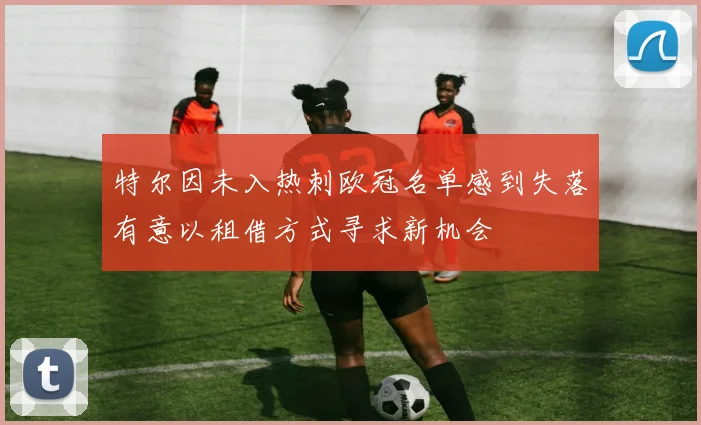 特尔因未入热刺欧冠名单感到失落有意以租借方式寻求新机会