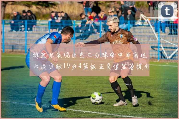 梅里尔表现出色三分球命中率高达六成贡献19分4篮板正负值显著提升