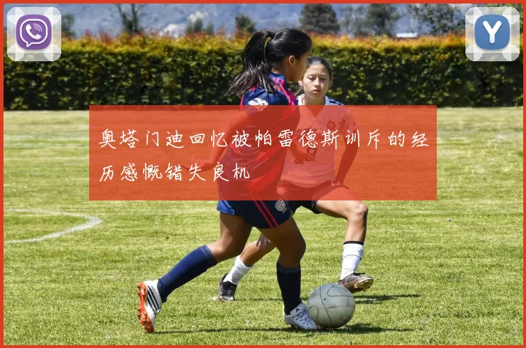 奥塔门迪回忆被帕雷德斯训斥的经历感慨错失良机