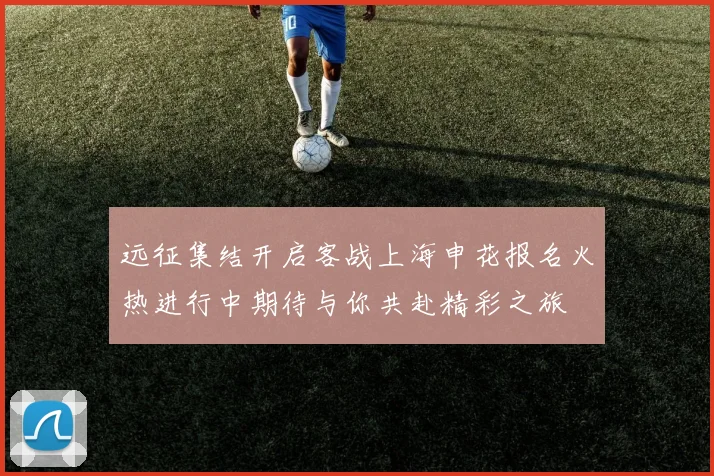远征集结开启客战上海申花报名火热进行中期待与你共赴精彩之旅