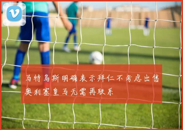 马特乌斯明确表示拜仁不考虑出售奥利塞皇马无需再联系